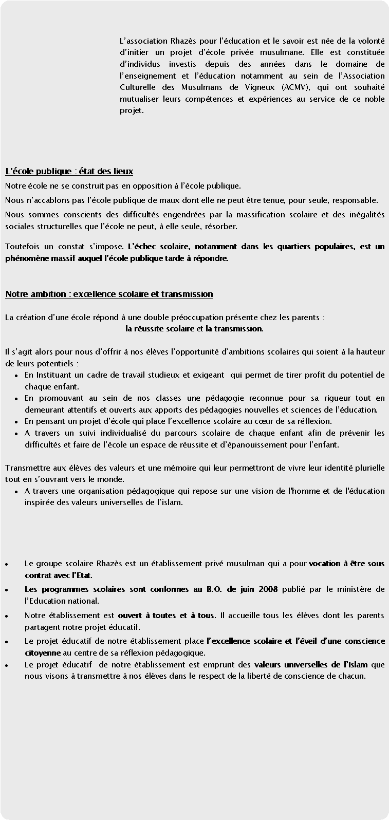 Rectangle  coins arrondis: Lassociation Rhazs pour lducation et le savoir est ne de la volont dinitier un projet dcole prive musulmane. Elle est constitue dindividus investis depuis des annes dans le domaine de lenseignement et lducation notamment au sein de lAssociation Culturelle des Musulmans de Vigneux (ACMV), qui ont souhait mutualiser leurs comptences et expriences au service de ce noble projet.  Lcole publique : tat des lieux Notre cole ne se construit pas en opposition  lcole publique.Nous naccablons pas lcole publique de maux dont elle ne peut tre tenue, pour seule, responsable.Nous sommes conscients des difficults engendres par la massification scolaire et des ingalits sociales structurelles que lcole ne peut,  elle seule, rsorber.Toutefois un constat simpose. Lchec scolaire, notamment dans les quartiers populaires, est un phnomne massif auquel lcole publique tarde  rpondre.Notre ambition : excellence scolaire et transmission La cration dune cole rpond  une double proccupation prsente chez les parents : la russite scolaire et la transmission. Il sagit alors pour nous doffrir  nos lves lopportunit dambitions scolaires qui soient  la hauteur de leurs potentiels : En Instituant un cadre de travail studieux et exigeant  qui permet de tirer profit du potentiel de chaque enfant.  En promouvant au sein de nos classes une pdagogie reconnue pour sa rigueur tout en demeurant attentifs et ouverts aux apports des pdagogies nouvelles et sciences de lducation.En pensant un projet dcole qui place lexcellence scolaire au cur de sa rflexion.  A travers un suivi individualis du parcours scolaire de chaque enfant afin de prvenir les difficults et faire de lcole un espace de russite et dpanouissement pour lenfant. Transmettre aux lves des valeurs et une mmoire qui leur permettront de vivre leur identit plurielle tout en souvrant vers le monde. A travers une organisation pdagogique qui repose sur une vision de l'homme et de l'ducation inspire des valeurs universelles de lislam. Le groupe scolaire Rhazs est un tablissement priv musulman qui a pour vocation  tre sous contrat avec lEtat.Les programmes scolaires sont conformes au B.O. de juin 2008 publi par le ministre de lEducation national.Notre tablissement est ouvert  toutes et  tous. Il accueille tous les lves dont les parents partagent notre projet ducatif. Le projet ducatif de notre tablissement place lexcellence scolaire et lveil dune conscience citoyenne au centre de sa rflexion pdagogique. Le projet ducatif  de notre tablissement est emprunt des valeurs universelles de lIslam que nous visons  transmettre  nos lves dans le respect de la libert de conscience de chacun. 