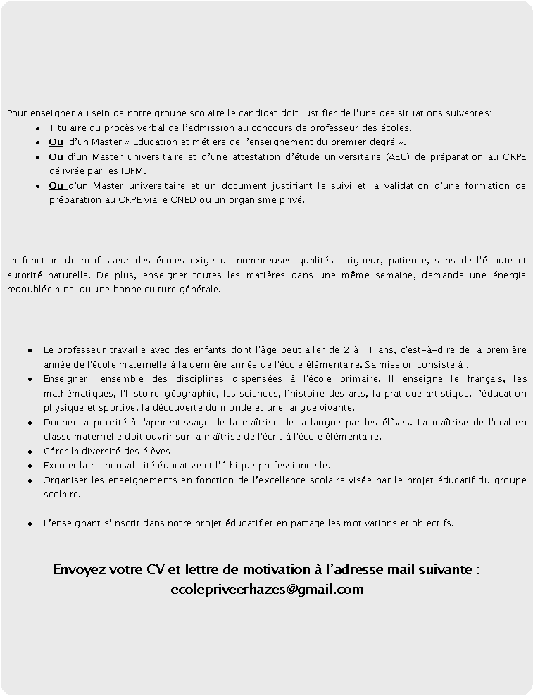 Rectangle  coins arrondis: Pour enseigner au sein de notre groupe scolaire le candidat doit justifier de lune des situations suivantes: Titulaire du procs verbal de ladmission au concours de professeur des coles. Ou  dun Master  Education et mtiers de lenseignement du premier degr . Ou dun Master universitaire et dune attestation dtude universitaire (AEU) de prparation au CRPE dlivre par les IUFM.Ou dun Master universitaire et un document justifiant le suivi et la validation dune formation de prparation au CRPE via le CNED ou un organisme priv. La fonction de professeur des coles exige de nombreuses qualits : rigueur, patience, sens de l'coute et autorit naturelle. De plus, enseigner toutes les matires dans une mme semaine, demande une nergie redouble ainsi qu'une bonne culture gnrale. Le professeur travaille avec des enfants dont l'ge peut aller de 2  11 ans, c'est--dire de la premire anne de l'cole maternelle  la dernire anne de l'cole lmentaire. Sa mission consiste  : Enseigner l'ensemble des disciplines dispenses  l'cole primaire. Il enseigne le franais, les mathmatiques, l'histoire-gographie, les sciences, lhistoire des arts, la pratique artistique, lducation physique et sportive, la dcouverte du monde et une langue vivante. Donner la priorit  l'apprentissage de la matrise de la langue par les lves. La matrise de l'oral en classe maternelle doit ouvrir sur la matrise de l'crit  l'cole lmentaire.Grer la diversit des lvesExercer la responsabilit ducative et l'thique professionnelle.Organiser les enseignements en fonction de lexcellence scolaire vise par le projet ducatif du groupe scolaire.Lenseignant sinscrit dans notre projet ducatif et en partage les motivations et objectifs. Envoyez votre CV et lettre de motivation  ladresse mail suivante : ecolepriveerhazes@gmail.com 